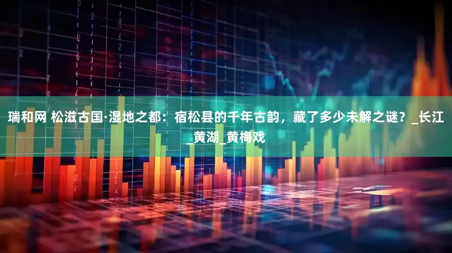 瑞和网 松滋古国·湿地之都：宿松县的千年古韵，藏了多少未解之谜？_长江_黄湖_黄梅戏
