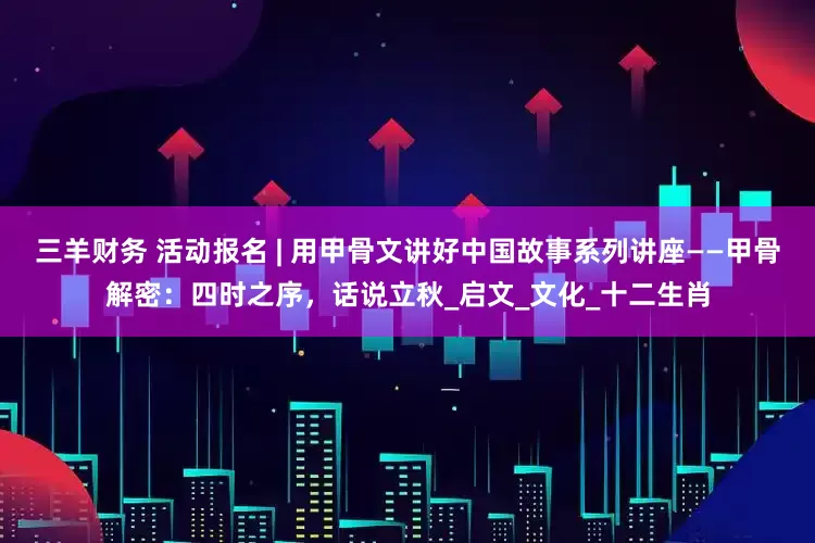 三羊财务 活动报名 | 用甲骨文讲好中国故事系列讲座——甲骨解密：四时之序，话说立秋_启文_文化_十二生肖