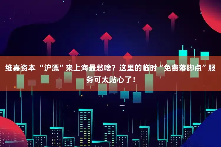 维嘉资本 “沪漂”来上海最愁啥？这里的临时“免费落脚点”服务可太贴心了！