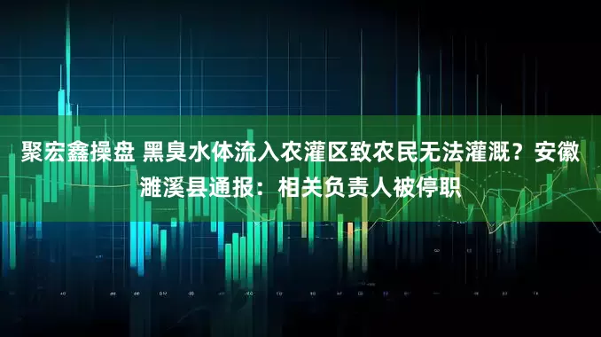 聚宏鑫操盘 黑臭水体流入农灌区致农民无法灌溉？安徽濉溪县通报：相关负责人被停职