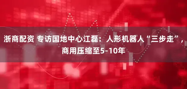 浙商配资 专访国地中心江磊：人形机器人“三步走”，商用压缩至5-10年
