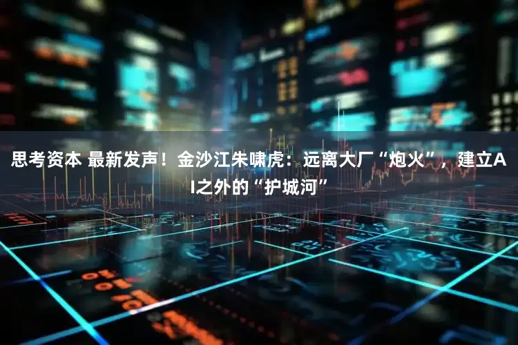 思考资本 最新发声！金沙江朱啸虎：远离大厂“炮火”，建立AI之外的“护城河”