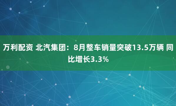 万利配资 北汽集团：8月整车销量突破13.5万辆 同比增长3.3%