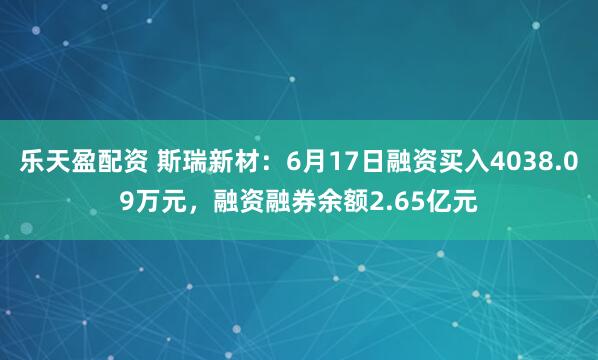 乐天盈配资 斯瑞新材：6月17日融资买入4038.09万元，融资融券余额2.65亿元