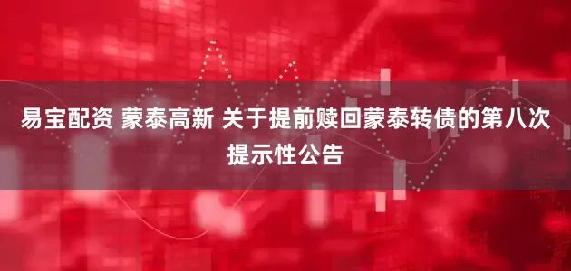易宝配资 蒙泰高新 关于提前赎回蒙泰转债的第八次提示性公告