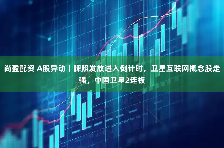 尚盈配资 A股异动丨牌照发放进入倒计时，卫星互联网概念股走强，中国卫星2连板