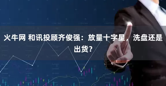 火牛网 和讯投顾齐俊强：放量十字星，洗盘还是出货？
