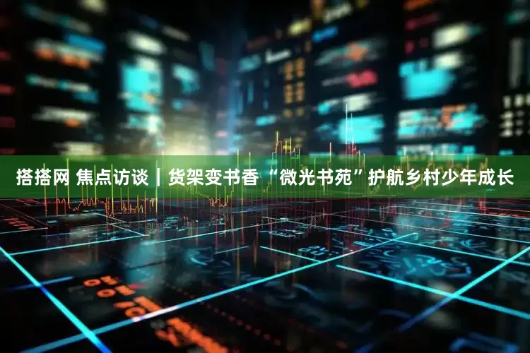 搭搭网 焦点访谈｜货架变书香 “微光书苑”护航乡村少年成长
