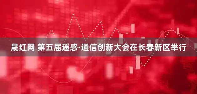 晟红网 第五届遥感·通信创新大会在长春新区举行