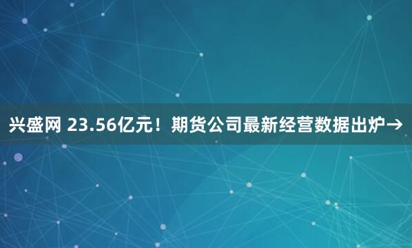 兴盛网 23.56亿元！期货公司最新经营数据出炉→